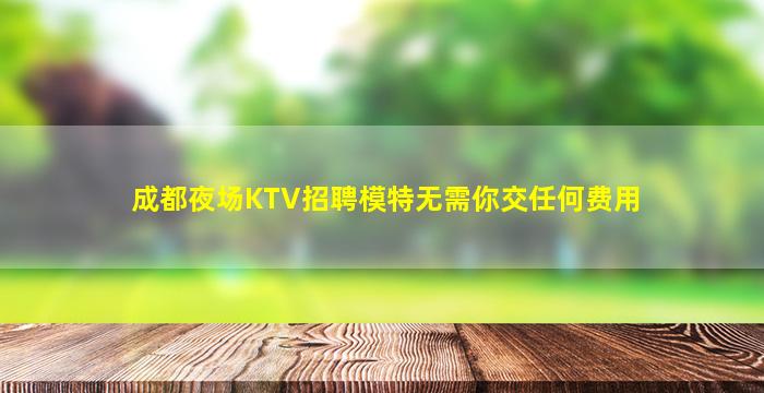 成都夜场KTV招聘模特无需你交任何费用